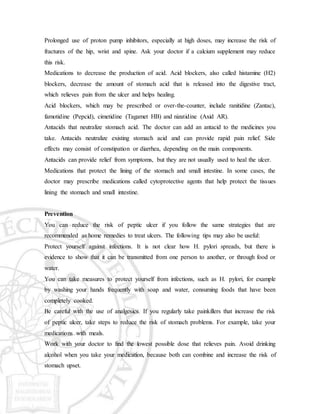 Prolonged use of proton pump inhibitors, especially at high doses, may increase the risk of
fractures of the hip, wrist and spine. Ask your doctor if a calcium supplement may reduce
this risk.
Medications to decrease the production of acid. Acid blockers, also called histamine (H2)
blockers, decrease the amount of stomach acid that is released into the digestive tract,
which relieves pain from the ulcer and helps healing.
Acid blockers, which may be prescribed or over-the-counter, include ranitidine (Zantac),
famotidine (Pepcid), cimetidine (Tagamet HB) and nizatidine (Axid AR).
Antacids that neutralize stomach acid. The doctor can add an antacid to the medicines you
take. Antacids neutralize existing stomach acid and can provide rapid pain relief. Side
effects may consist of constipation or diarrhea, depending on the main components.
Antacids can provide relief from symptoms, but they are not usually used to heal the ulcer.
Medications that protect the lining of the stomach and small intestine. In some cases, the
doctor may prescribe medications called cytoprotective agents that help protect the tissues
lining the stomach and small intestine.
Prevention
You can reduce the risk of peptic ulcer if you follow the same strategies that are
recommended as home remedies to treat ulcers. The following tips may also be useful:
Protect yourself against infections. It is not clear how H. pylori spreads, but there is
evidence to show that it can be transmitted from one person to another, or through food or
water.
You can take measures to protect yourself from infections, such as H. pylori, for example
by washing your hands frequently with soap and water, consuming foods that have been
completely cooked.
Be careful with the use of analgesics. If you regularly take painkillers that increase the risk
of peptic ulcer, take steps to reduce the risk of stomach problems. For example, take your
medications with meals.
Work with your doctor to find the lowest possible dose that relieves pain. Avoid drinking
alcohol when you take your medication, because both can combine and increase the risk of
stomach upset.
 