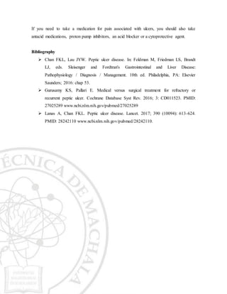 If you need to take a medication for pain associated with ulcers, you should also take
antacid medications, proton pump inhibitors, an acid blocker or a cytoprotective agent.
Bibliography
 Chan FKL, Lau JYW. Peptic ulcer disease. In: Feldman M, Friedman LS, Brandt
LJ, eds. Sleisenger and Fordtran's Gastrointestinal and Liver Disease:
Pathophysiology / Diagnosis / Management. 10th ed. Philadelphia, PA: Elsevier
Saunders; 2016: chap 53.
 Gurusamy KS, Pallari E. Medical versus surgical treatment for refractory or
recurrent peptic ulcer. Cochrane Database Syst Rev. 2016; 3: CD011523. PMID:
27025289 www.ncbi.nlm.nih.gov/pubmed/27025289
 Lanas A, Chan FKL. Peptic ulcer disease. Lancet. 2017; 390 (10094): 613-624.
PMID: 28242110 www.ncbi.nlm.nih.gov/pubmed/28242110.
 