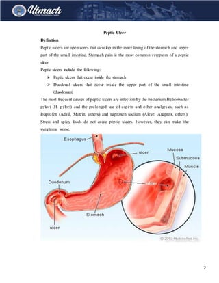 2
Peptic Ulcer
Definition
Peptic ulcers are open sores that develop in the inner lining of the stomach and upper
part of the small intestine. Stomach pain is the most common symptom of a peptic
ulcer.
Peptic ulcers include the following:
 Peptic ulcers that occur inside the stomach
 Duodenal ulcers that occur inside the upper part of the small intestine
(duodenum)
The most frequent causes of peptic ulcers are infection by the bacterium Helicobacter
pylori (H. pylori) and the prolonged use of aspirin and other analgesics, such as
ibuprofen (Advil, Motrin, others) and naproxen sodium (Aleve, Anaprox, others).
Stress and spicy foods do not cause peptic ulcers. However, they can make the
symptoms worse.
 