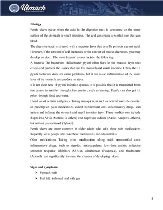 3
Etiology
Peptic ulcers occur when the acid in the digestive tract is consumed on the inner
surface of the stomach or small intestine. The acid can create a painful sore that can
bleed.
The digestive tract is covered with a mucous layer that usually protects against acid.
However, if the amount of acid increases or the amount of mucus decreases, you may
develop an ulcer. The most frequent causes include the following:
A bacteria The bacterium Helicobacter pylori often lives in the mucous layer that
covers and protects the tissues that line the stomach and small intestine. Often, the H.
pylori bacterium does not cause problems, but it can cause inflammation of the inner
layer of the stomach and produce an ulcer.
It is not clear how H. pylori infection spreads. It is possible that it is transmitted from
one person to another through close contact, such as kissing. People can also get H.
pylori through food and water.
Usual use of certain analgesics. Taking an aspirin, as well as several over-the-counter
or prescription pain medications called nonsteroidal anti-inflammatory drugs, can
irritate and inflame the stomach and small intestine layer. These medications include
ibuprofen (Advil, Motrin IB, others) and naproxen sodium (Aleve, Anaprox, others),
but without paracetamol (Tylenol).
Peptic ulcers are more common in older adults who take these pain medications
frequently or in people who take these medications for osteoarthritis.
Other medications Taking other medications along with nonsteroidal anti-
inflammatory drugs, such as steroids, anticoagulants, low-dose aspirin, selective
serotonin reuptake inhibitors (SSRIs), alendronate (Fosamax), and risedronate
(Actonel), can significantly increase the chances of developing ulcers.
Signs and symptoms
 Stomach pain
 Feel full, inflamed and with gas
 