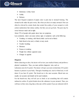 4
 Intolerance to fatty foods
 Acidity
 Sickness
The most frequent symptom of peptic ulcer is pain due to stomach burning. The
stomach acids make the pain worse, like when you have an empty stomach. Pain can
often be relieved by certain foods that control the acidity of your stomach or with
certain medications that reduce acidity, but then you can go back. The pain may be
worse between meals and at night.
About 75% of people with peptic ulcers have no symptoms.
Less commonly, ulcers can cause serious signs or symptoms such as the following:
 Vomiting or vomiting with blood (which can be red or black)
 Dark blood in the stool, or black or tarry stools
 Trouble breathing
 Dizziness
 Nausea or vomiting
 Weight loss without apparent cause
 Changes in appetite
Diagnosis
Before detecting an ulcer, the doctor will review your medical history and perform a
physical examination. Then, you must perform diagnostic tests, such as:
Laboratory tests for H. pylori. The doctor will give you tests to determine if H. pylori
bacteria is present in your body. Through a breathing test, stool or blood test, it will
detect if you have H. pylori. The breath test is the most accurate. Blood tests are
usually not accurate and should not be used routinely.
For the breath test, they will tell you to drink or eat something that will contain
radioactive carbon. H. pylori breaks down the substance in your stomach. Then, you
will have to blow into a bag that, at the end, will be sealed. If you are infected with H.
 