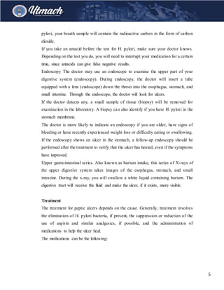 5
pylori, your breath sample will contain the radioactive carbon in the form of carbon
dioxide.
If you take an antacid before the test for H. pylori, make sure your doctor knows.
Depending on the test you do, you will need to interrupt your medication for a certain
time, since antacids can give false negative results.
Endoscopy The doctor may use an endoscope to examine the upper part of your
digestive system (endoscopy). During endoscopy, the doctor will insert a tube
equipped with a lens (endoscope) down the throat into the esophagus, stomach, and
small intestine. Through the endoscope, the doctor will look for ulcers.
If the doctor detects any, a small sample of tissue (biopsy) will be removed for
examination in the laboratory. A biopsy can also identify if you have H. pylori in the
stomach membrane.
The doctor is more likely to indicate an endoscopy if you are older, have signs of
bleeding or have recently experienced weight loss or difficulty eating or swallowing.
If the endoscopy shows an ulcer in the stomach, a follow-up endoscopy should be
performed after the treatment to verify that the ulcer has healed, even if the symptoms
have improved.
Upper gastrointestinal series. Also known as barium intake, this series of X-rays of
the upper digestive system takes images of the esophagus, stomach, and small
intestine. During the x-ray, you will swallow a white liquid containing barium. The
digestive tract will receive the fluid and make the ulcer, if it exists, more visible.
Treatment
The treatment for peptic ulcers depends on the cause. Generally, treatment involves
the elimination of H. pylori bacteria, if present, the suppression or reduction of the
use of aspirin and similar analgesics, if possible, and the administration of
medications to help the ulcer heal.
The medications can be the following:
 