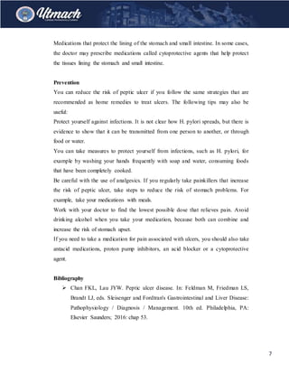 7
Medications that protect the lining of the stomach and small intestine. In some cases,
the doctor may prescribe medications called cytoprotective agents that help protect
the tissues lining the stomach and small intestine.
Prevention
You can reduce the risk of peptic ulcer if you follow the same strategies that are
recommended as home remedies to treat ulcers. The following tips may also be
useful:
Protect yourself against infections. It is not clear how H. pylori spreads, but there is
evidence to show that it can be transmitted from one person to another, or through
food or water.
You can take measures to protect yourself from infections, such as H. pylori, for
example by washing your hands frequently with soap and water, consuming foods
that have been completely cooked.
Be careful with the use of analgesics. If you regularly take painkillers that increase
the risk of peptic ulcer, take steps to reduce the risk of stomach problems. For
example, take your medications with meals.
Work with your doctor to find the lowest possible dose that relieves pain. Avoid
drinking alcohol when you take your medication, because both can combine and
increase the risk of stomach upset.
If you need to take a medication for pain associated with ulcers, you should also take
antacid medications, proton pump inhibitors, an acid blocker or a cytoprotective
agent.
Bibliography
 Chan FKL, Lau JYW. Peptic ulcer disease. In: Feldman M, Friedman LS,
Brandt LJ, eds. Sleisenger and Fordtran's Gastrointestinal and Liver Disease:
Pathophysiology / Diagnosis / Management. 10th ed. Philadelphia, PA:
Elsevier Saunders; 2016: chap 53.
 