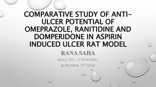 COMPARATIVE STUDY OF ANTI-
ULCER POTENTIAL OF
OMEPRAZOLE, RANITIDINE AND
DOMPERIDONE IN ASPIRIN
INDUCED ULCER RAT MODEL
RANA SAHA
ROLL NO. 27701916062
B.PHARM. 7TH SEM
 