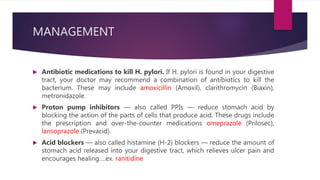 MANAGEMENT
 Antibiotic medications to kill H. pylori. If H. pylori is found in your digestive
tract, your doctor may recommend a combination of antibiotics to kill the
bacterium. These may include amoxicillin (Amoxil), clarithromycin (Biaxin),
metronidazole.
 Proton pump inhibitors — also called PPIs — reduce stomach acid by
blocking the action of the parts of cells that produce acid. These drugs include
the prescription and over-the-counter medications omeprazole (Prilosec),
lansoprazole (Prevacid).
 Acid blockers — also called histamine (H-2) blockers — reduce the amount of
stomach acid released into your digestive tract, which relieves ulcer pain and
encourages healing….ex. ranitidine
 