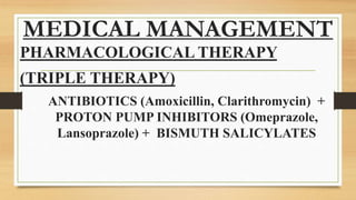 MEDICAL MANAGEMENT
PHARMACOLOGICAL THERAPY
(TRIPLE THERAPY)
ANTIBIOTICS (Amoxicillin, Clarithromycin) +
PROTON PUMP INHIBITORS (Omeprazole,
Lansoprazole) + BISMUTH SALICYLATES
 