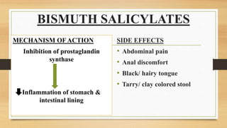 BISMUTH SALICYLATES
MECHANISM OF ACTION
Inhibition of prostaglandin
synthase
Inflammation of stomach &
intestinal lining
SIDE EFFECTS
• Abdominal pain
• Anal discomfort
• Black/ hairy tongue
• Tarry/ clay colored stool
 