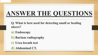 ANSWER THE QUESTIONS
Q. What is best used for detecting small or healing
ulcers?
a) Endoscopy
b) Barium radiography
c) Urea breath test
d) Abdominal CT.
 