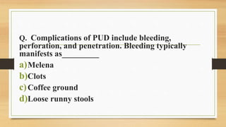 Q. Complications of PUD include bleeding,
perforation, and penetration. Bleeding typically
manifests as_________
a)Melena
b)Clots
c)Coffee ground
d)Loose runny stools
 