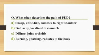 Q. What often describes the pain of PUD?
a) Sharp, knife-like, radiates to right shoulder
b) Dull,achy, localized to stomach
c) Diffuse, joint arthritis
d) Burning, gnawing, radiates to the back
 