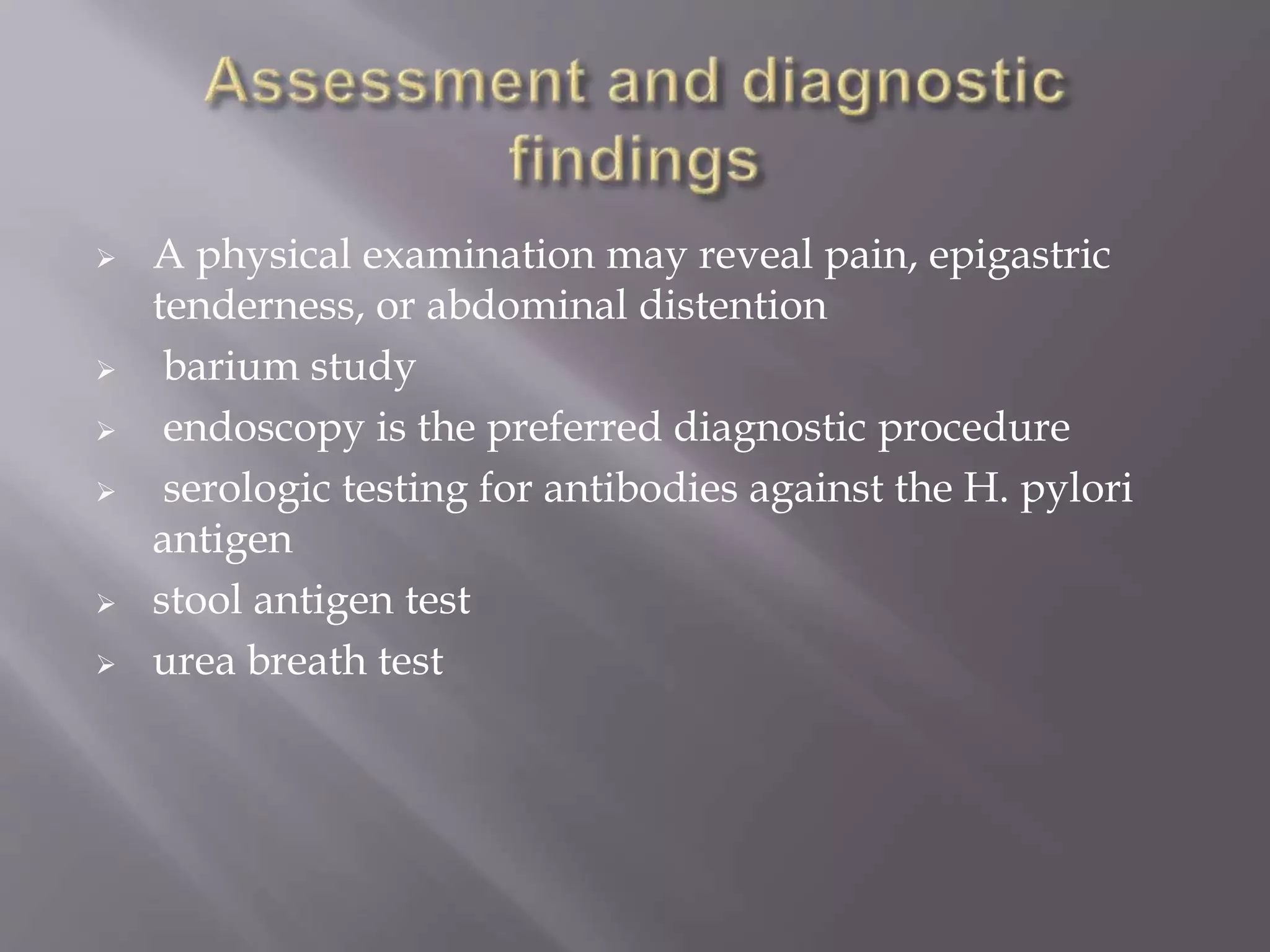  A physical examination may reveal pain, epigastric
tenderness, or abdominal distention
 barium study
 endoscopy is the preferred diagnostic procedure
 serologic testing for antibodies against the H. pylori
antigen
 stool antigen test
 urea breath test
 