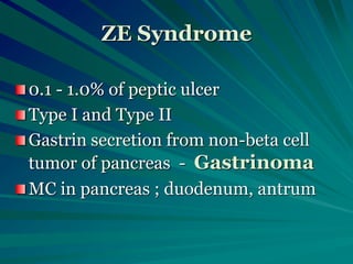 ZE Syndrome
0.1 - 1.0% of peptic ulcer
Type I and Type II
Gastrin secretion from non-beta cell
tumor of pancreas - Gastrinoma
MC in pancreas ; duodenum, antrum
 