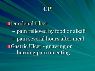 CP
Duodenal Ulcer
– pain relieved by food or alkali
– pain several hours after meal
Gastric Ulcer - gnawing or
burning pain on eating
 