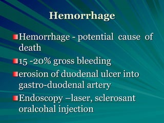 Hemorrhage
Hemorrhage - potential cause of
death
15 -20% gross bleeding
erosion of duodenal ulcer into
gastro-duodenal artery
Endoscopy –laser, sclerosant
oralcohal injection
 