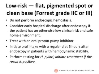 Low-risk — flat, pigmented spot or clean base (Forrest grade IIC or III) Do not perform endoscopic hemostasis. Consider early hospital discharge after endoscopy if the patient has an otherwise low clinical risk and safe home environment. Treat with an oral proton-pump inhibitor. Initiate oral intake with a regular diet 6 hours after endoscopy in patients with hemodynamic stability. Perform testing for  H. pylori; initiate treatment if the result is positive. 