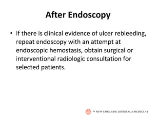 After Endoscopy If there is clinical evidence of ulcer rebleeding, repeat endoscopy with an attempt at endoscopic hemostasis, obtain surgical or interventional radiologic consultation for selected patients. 
