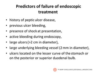 Predictors of failure of endoscopic treatment  history of peptic   ulcer disease,  previous ulcer bleeding,  presence of shock   at presentation,  active bleeding during endoscopy,  large ulcers   (>2 cm in diameter),  large underlying bleeding vessel (2   mm in diameter),  ulcers located on the lesser curve of the   stomach or on the posterior or superior duodenal bulb. 