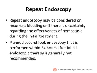 Repeat Endoscopy Repeat endoscopy may be considered on recurrent bleeding or if there is uncertainty regarding the effectiveness of hemostasis during the initial treatment.  Planned second-look endoscopy that is performed within 24 hours after initial endoscopic therapy is generally not recommended.  