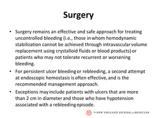 Surgery Surgery remains an effective and safe approach for treating   uncontrolled bleeding (i.e., those in   whom hemodynamic stabilization cannot be achieved through intravascular   volume replacement using crystalloid fluids or blood products)   or patients who may not tolerate recurrent or worsening bleeding. For persistent ulcer bleeding   or rebleeding, a second attempt at endoscopic hemostasis is   often effective,   and is the recommended management approach. Exceptions may   include patients with ulcers that are more than 2 cm in diameter   and those who have hypotension associated with a rebleeding   episode. 