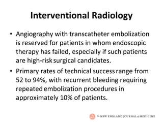 Interventional Radiology Angiography with transcatheter embolization is reserved for patients in whom endoscopic   therapy has failed, especially if such patients are high-risk   surgical candidates. Primary rates of technical success   range from 52 to 94%, with recurrent bleeding requiring repeated   embolization procedures in approximately 10% of patients. 