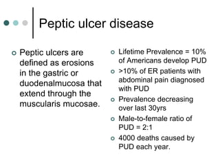 Peptic ulcer disease
 Peptic ulcers are
defined as erosions
in the gastric or
duodenalmucosa that
extend through the
muscularis mucosae.
 Lifetime Prevalence = 10%
of Americans develop PUD
 >10% of ER patients with
abdominal pain diagnosed
with PUD
 Prevalence decreasing
over last 30yrs
 Male-to-female ratio of
PUD = 2:1
 4000 deaths caused by
PUD each year.
 
