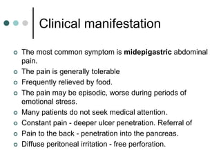 Clinical manifestation
 The most common symptom is midepigastric abdominal
pain.
 The pain is generally tolerable
 Frequently relieved by food.
 The pain may be episodic, worse during periods of
emotional stress.
 Many patients do not seek medical attention.
 Constant pain - deeper ulcer penetration. Referral of
 Pain to the back - penetration into the pancreas.
 Diffuse peritoneal irritation - free perforation.
 