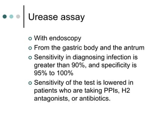 Urease assay
 With endoscopy
 From the gastric body and the antrum
 Sensitivity in diagnosing infection is
greater than 90%, and specificity is
95% to 100%
 Sensitivity of the test is lowered in
patients who are taking PPIs, H2
antagonists, or antibiotics.
 