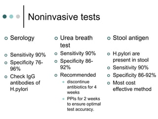 Noninvasive tests
 Serology
 Sensitivity 90%
 Specificity 76-
96%
 Check IgG
antibodies of
H.pylori
 Urea breath
test
 Sensitivity 90%
 Specificity 86-
92%
 Recommended
 discontinue
antibiotics for 4
weeks
 PPIs for 2 weeks
to ensure optimal
test accuracy.
 Stool antigen
 H.pylori are
present in stool
 Sensitivity 90%
 Specificity 86-92%
 Most cost
effective method
 