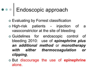 Endoscopic approach
 Evaluating by Forrest classification
 High-risk patients - injection of a
vasoconstrictor at the site of bleeding
 Guidelines for endoscopic control of
bleeding 2010: use of epinephrine plus
an additional method or monotherapy
with either thermocoagulation or
clipping,
 But discourage the use of epinephrine
alone.
 