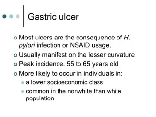 Gastric ulcer
 Most ulcers are the consequence of H.
pylori infection or NSAID usage.
 Usually manifest on the lesser curvature
 Peak incidence: 55 to 65 years old
 More likely to occur in individuals in:
 a lower socioeconomic class
 common in the nonwhite than white
population
 
