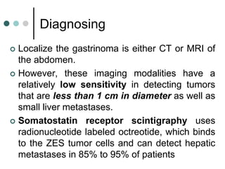Diagnosing
 Localize the gastrinoma is either CT or MRI of
the abdomen.
 However, these imaging modalities have a
relatively low sensitivity in detecting tumors
that are less than 1 cm in diameter as well as
small liver metastases.
 Somatostatin receptor scintigraphy uses
radionucleotide labeled octreotide, which binds
to the ZES tumor cells and can detect hepatic
metastases in 85% to 95% of patients
 