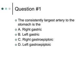 Question #1
 The consistently largest artery to the
stomach is the
 A. Right gastric
 B. Left gastric
 C. Right gastroepiploic
 D. Left gastroepiploic
 