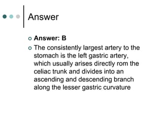 Answer
 Answer: B
 The consistently largest artery to the
stomach is the left gastric artery,
which usually arises directly rom the
celiac trunk and divides into an
ascending and descending branch
along the lesser gastric curvature
 