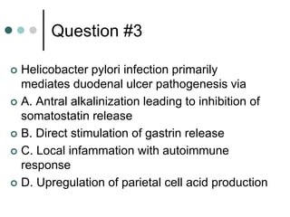 Question #3
 Helicobacter pylori infection primarily
mediates duodenal ulcer pathogenesis via
 A. Antral alkalinization leading to inhibition of
somatostatin release
 B. Direct stimulation of gastrin release
 C. Local infammation with autoimmune
response
 D. Upregulation of parietal cell acid production
 
