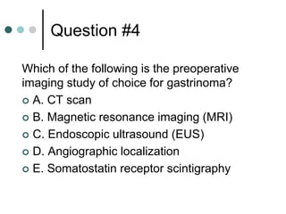 Question #4
Which of the following is the preoperative
imaging study of choice for gastrinoma?
 A. CT scan
 B. Magnetic resonance imaging (MRI)
 C. Endoscopic ultrasound (EUS)
 D. Angiographic localization
 E. Somatostatin receptor scintigraphy
 