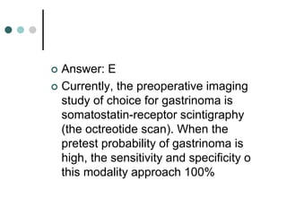  Answer: E
 Currently, the preoperative imaging
study of choice for gastrinoma is
somatostatin-receptor scintigraphy
(the octreotide scan). When the
pretest probability of gastrinoma is
high, the sensitivity and specificity o
this modality approach 100%
 