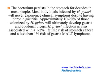 ☻The bacterium persists in the stomach for decades in
most people. Most individuals infected by H. pylori
will never experience clinical symptoms despite having
chronic gastritis. Approximately 10-20% of those
colonized by H. pylori will ultimately develop gastric
and duodenal ulcers. H. pylori infection is also
associated with a 1-2% lifetime risk of stomach cancer
and a less than 1% risk of gastric MALT lymphoma
www.medrockets.com
Fb:Medrockets
 
