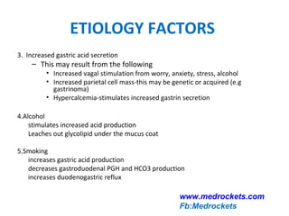 ETIOLOGY FACTORS
3. Increased gastric acid secretion
– This may result from the following
• Increased vagal stimulation from worry, anxiety, stress, alcohol
• Increased parietal cell mass-this may be genetic or acquired (e.g
gastrinoma)
• Hypercalcemia-stimulates increased gastrin secretion
4.Alcohol
stimulates increased acid production
Leaches out glycolipid under the mucus coat
5.Smoking
increases gastric acid production
decreases gastroduodenal PGH and HCO3 production
increases duodenogastric reflux
www.medrockets.com
Fb:Medrockets
 