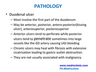 PATHOLOGY
• Duodenal ulcer
– Most involve the first part of the duodenum
– May be anterior, posterior, antero-posterior(kissing
ulcer), anterosuperior, posterosuperior
– Anterior ulcers tend to perforate while posterior
ulcers tend to penetrate sometimes into large
vessels like the GD artery causing UGI bleeding
– Chronic ulcers may heal with fibrosis with extensive
cicatrisation leading to gastric outlet obstruction.
– They are not usually associated with malignancy
www.medrockets.com
Fb:Medrockets
 