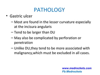 PATHOLOGY
• Gastric ulcer
– Most are found in the lesser curvature especially
at the incisura angularis
– Tend to be larger than DU
– May also be complicated by perforation or
penetration
– Unlike DU,they tend to be more associated with
malignancy,which must be excluded in all cases.
www.medrockets.com
Fb:Medrockets
 