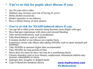 • You’re at risk for peptic ulcer disease if you:
• Are 50 years old or older.
• Diabetes may increase your risk of having H. pylori
• Drink alcohol excessively
• Smoke cigarettes or use tobacco.
• Have a family history of ulcer disease.
• You’re at risk for NSAID-induced ulcers if you:
• Are age 60 or older (your stomach lining becomes more fragile with age).
• Have had past experiences with ulcers and internal bleeding
• Take steroid medications, such as prednisone.
• Take blood thinners, such as warfarin.
• Consume alcohol or use tobacco on a regular basis.
• Experience certain side effects after taking NSAIDs, such as upset stomach and
heartburn.
• Take NSAIDs in amounts higher than recommended
• Take NSAIDs for long periods of time
• Stress does not cause an ulcer, but may be a contributing factor
• Chronic disorders such as liver disease, emphysema, rheumatoid arthritis may
increase vulnerability to ulcers
• Improper diet, irregular or skipped meals
• Type O blood (for duodenal ulcers) www.medrockets.com
Fb:Medrockets
 