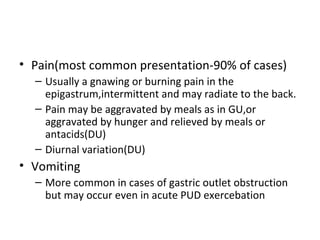 • Pain(most common presentation-90% of cases)
– Usually a gnawing or burning pain in the
epigastrum,intermittent and may radiate to the back.
– Pain may be aggravated by meals as in GU,or
aggravated by hunger and relieved by meals or
antacids(DU)
– Diurnal variation(DU)
• Vomiting
– More common in cases of gastric outlet obstruction
but may occur even in acute PUD exercebation
 