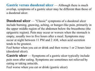 Gastric versus duodenal ulcer — Although there is much 
overlap, symptoms of a gastric ulcer may be different than those of 
a duodenal ulcer.
Duodenal ulcer — "Classic" symptoms of a duodenal ulcer 
include burning, gnawing, aching, or hunger-like pain, primarily in 
the upper middle region of the abdomen below the breastbone (the 
epigastric region). Pain may occur or worsen when the stomach is 
empty, usually two to five hours after a meal. Symptoms may 
occur at night between 11 PM and 2 AM, when acid secretion 
tends to be greatest.
Feel better when you eat or drink and then worse 1 or 2 hours later 
(duodenal ulcer).
Gastric ulcer — Symptoms of a gastric ulcer typically include 
pain soon after eating. Symptoms are sometimes not relieved by 
eating or taking antacids.
Feel worse when you eat or drink (gastric ulcer)
 
