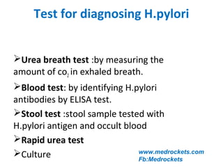 Test for diagnosing H.pylori
Urea breath test :by measuring the
amount of co2 in exhaled breath.
Blood test: by identifying H.pylori
antibodies by ELISA test.
Stool test :stool sample tested with
H.pylori antigen and occult blood
Rapid urea test
Culture www.medrockets.com
Fb:Medrockets
 