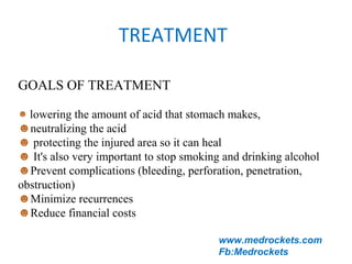TREATMENT
GOALS OF TREATMENT
☻ lowering the amount of acid that stomach makes, 
☻neutralizing the acid 
☻ protecting the injured area so it can heal
☻ It's also very important to stop smoking and drinking alcohol
☻Prevent complications (bleeding, perforation, penetration, 
obstruction) 
☻Minimize recurrences 
☻Reduce financial costs
www.medrockets.com
Fb:Medrockets
 