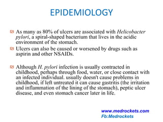 EPIDEMIOLOGY
₪ As many as 80% of ulcers are associated with Helicobacter
pylori, a spiral-shaped bacterium that lives in the acidic
environment of the stomach.
₪ Ulcers can also be caused or worsened by drugs such as
aspirin and other NSAIDs.
₪ Although H. pylori infection is usually contracted in
childhood, perhaps through food, water, or close contact with
an infected individual. usually doesn't cause problems in
childhood, if left untreated it can cause gastritis (the irritation
and inflammation of the lining of the stomach), peptic ulcer
disease, and even stomach cancer later in life.
www.medrockets.com
Fb:Medrockets
 