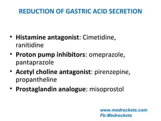 REDUCTION OF GASTRIC ACID SECRETION
• Histamine antagonist: Cimetidine,
ranitidine
• Proton pump inhibitors: omeprazole,
pantaprazole
• Acetyl choline antagonist: pirenzepine,
propantheline
• Prostaglandin analogue: misoprostol
www.medrockets.com
Fb:Medrockets
 