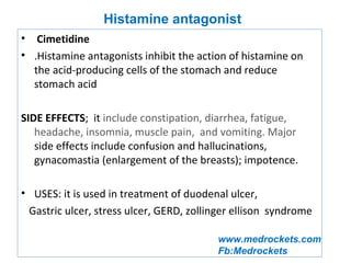 www.medrockets.com
Fb:Medrockets
• Cimetidine
• .Histamine antagonists inhibit the action of histamine on
the acid-producing cells of the stomach and reduce
stomach acid
SIDE EFFECTS; it include constipation, diarrhea, fatigue,
headache, insomnia, muscle pain, and vomiting. Major
side effects include confusion and hallucinations,
gynacomastia (enlargement of the breasts); impotence.
• USES: it is used in treatment of duodenal ulcer,
Gastric ulcer, stress ulcer, GERD, zollinger ellison syndrome
Histamine antagonist
 