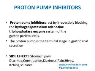 PROTON PUMP INHIBITORS
www.medrockets.com
Fb:Medrockets
• Proton pump inhibitors act by irreversibly blocking
the hydrogen/potassium adenosine
triphosphatase enzyme system of the
gastric parietal cells.
• The proton pump is the terminal stage in gastric acid
secretion
• SIDE EFFECTS Stomach pain,
Diarrhea,Constipation,Dizziness,Pain,Hives,
Itching,seizures
 