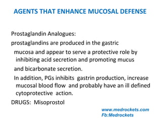 AGENTS THAT ENHANCE MUCOSAL DEFENSE
Prostaglandin Analogues:
prostaglandins are produced in the gastric
mucosa and appear to serve a protective role by
inhibiting acid secretion and promoting mucus
and bicarbonate secretion.
In addition, PGs inhibits gastrin production, increase
mucosal blood flow and probably have an ill defined
cytoprotective action.
DRUGS: Misoprostol
www.medrockets.com
Fb:Medrockets
 